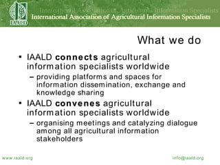 What we do IAALD  connects  agricultural information specialists worldwide providing platforms and spaces for information dissemination, exchange and knowledge sharing IAALD  convenes  agricultural information specialists worldwide organising meetings and catalyzing dialogue among all agricultural information stakeholders 