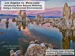 Los Angeles vs. Mono Lake:
Introducing Mass Balance Modeling
Using a Controversial Environmental
Issue
Greg Hancock, Dept. of Geology
College of William and Mary
Photo: Seth Hancock
(no relation)
 