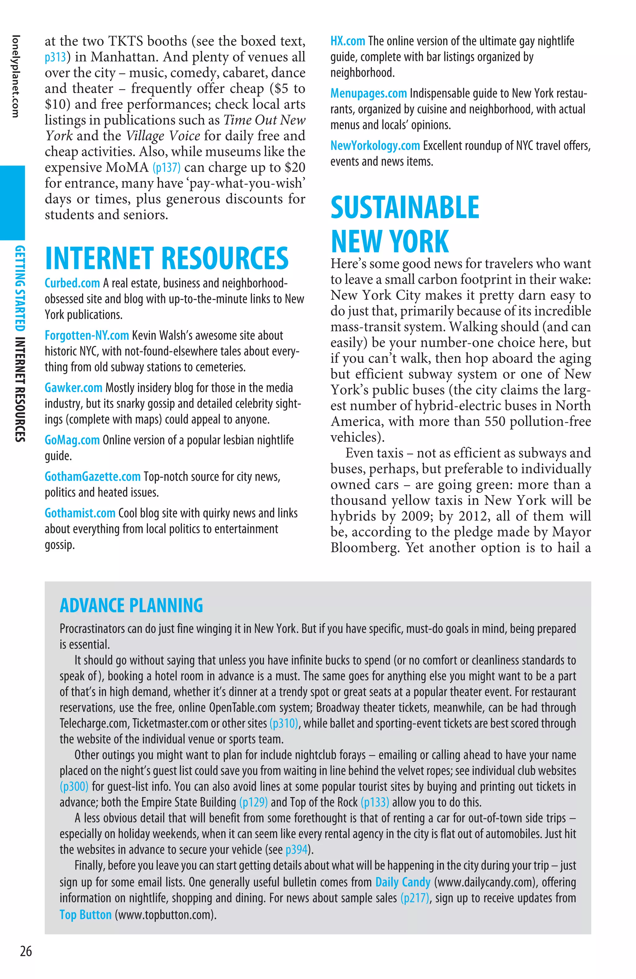 lonelyplanet.com


                                       at the two TKTS booths (see the boxed text,                        HX.com The online version of the ultimate gay nightlife
                                       p313) in Manhattan. And plenty of venues all                       guide, complete with bar listings organized by
                                       over the city – music, comedy, cabaret, dance                      neighborhood.
                                       and theater – frequently offer cheap ($5 to                        Menupages.com Indispensable guide to New York restau-
                                       $10) and free performances; check local arts                       rants, organized by cuisine and neighborhood, with actual
                                       listings in publications such as Time Out New                      menus and locals’ opinions.
                                       York and the Village Voice for daily free and
                                       cheap activities. Also, while museums like the                     NewYorkology.com Excellent roundup of NYC travel offers,
                                       expensive MoMA (p137) can charge up to $20                         events and news items.
                                       for entrance, many have ‘pay-what-you-wish’
                                       days or times, plus generous discounts for
                                       students and seniors.                                              SUSTAINABLE
                                                                                                          NEW YORK for travelers who want
                                       INTERNET RESOURCES
  GETTING STARTED INTERNET RESOURCES




                                                                                                          Here’s some good news
                                       Curbed.com A real estate, business and neighborhood-               to leave a small carbon footprint in their wake:
                                       obsessed site and blog with up-to-the-minute links to New          New York City makes it pretty darn easy to
                                       York publications.                                                 do just that, primarily because of its incredible
                                                                                                          mass-transit system. Walking should (and can
                                       Forgotten-NY.com Kevin Walsh’s awesome site about
                                                                                                          easily) be your number-one choice here, but
                                       historic NYC, with not-found-elsewhere tales about every-
                                                                                                          if you can’t walk, then hop aboard the aging
                                       thing from old subway stations to cemeteries.
                                                                                                          but efficient subway system or one of New
                                       Gawker.com Mostly insidery blog for those in the media             York’s public buses (the city claims the larg-
                                       industry, but its snarky gossip and detailed celebrity sight-      est number of hybrid-electric buses in North
                                       ings (complete with maps) could appeal to anyone.                  America, with more than 550 pollution-free
                                       GoMag.com Online version of a popular lesbian nightlife            vehicles).
                                       guide.                                                                Even taxis – not as efficient as subways and
                                                                                                          buses, perhaps, but preferable to individually
                                       GothamGazette.com Top-notch source for city news,
                                                                                                          owned cars – are going green: more than a
                                       politics and heated issues.
                                                                                                          thousand yellow taxis in New York will be
                                       Gothamist.com Cool blog site with quirky news and links            hybrids by 2009; by 2012, all of them will
                                       about everything from local politics to entertainment              be, according to the pledge made by Mayor
                                       gossip.                                                            Bloomberg. Yet another option is to hail a



                                          ADVANCE PLANNING
                                          Procrastinators can do just fine winging it in New York. But if you have specific, must-do goals in mind, being prepared
                                          is essential.
                                              It should go without saying that unless you have infinite bucks to spend (or no comfort or cleanliness standards to
                                          speak of ), booking a hotel room in advance is a must. The same goes for anything else you might want to be a part
                                          of that’s in high demand, whether it’s dinner at a trendy spot or great seats at a popular theater event. For restaurant
                                          reservations, use the free, online OpenTable.com system; Broadway theater tickets, meanwhile, can be had through
                                          Telecharge.com, Ticketmaster.com or other sites (p310), while ballet and sporting-event tickets are best scored through
                                          the website of the individual venue or sports team.
                                              Other outings you might want to plan for include nightclub forays – emailing or calling ahead to have your name
                                          placed on the night’s guest list could save you from waiting in line behind the velvet ropes; see individual club websites
                                          (p300) for guest-list info. You can also avoid lines at some popular tourist sites by buying and printing out tickets in
                                          advance; both the Empire State Building (p129) and Top of the Rock (p133) allow you to do this.
                                              A less obvious detail that will benefit from some forethought is that of renting a car for out-of-town side trips –
                                          especially on holiday weekends, when it can seem like every rental agency in the city is flat out of automobiles. Just hit
                                          the websites in advance to secure your vehicle (see p394).
                                              Finally, before you leave you can start getting details about what will be happening in the city during your trip – just
                                          sign up for some email lists. One generally useful bulletin comes from Daily Candy (www.dailycandy.com), offering
                                          information on nightlife, shopping and dining. For news about sample sales (p217), sign up to receive updates from
                                          Top Button (www.topbutton.com).

                     26
 