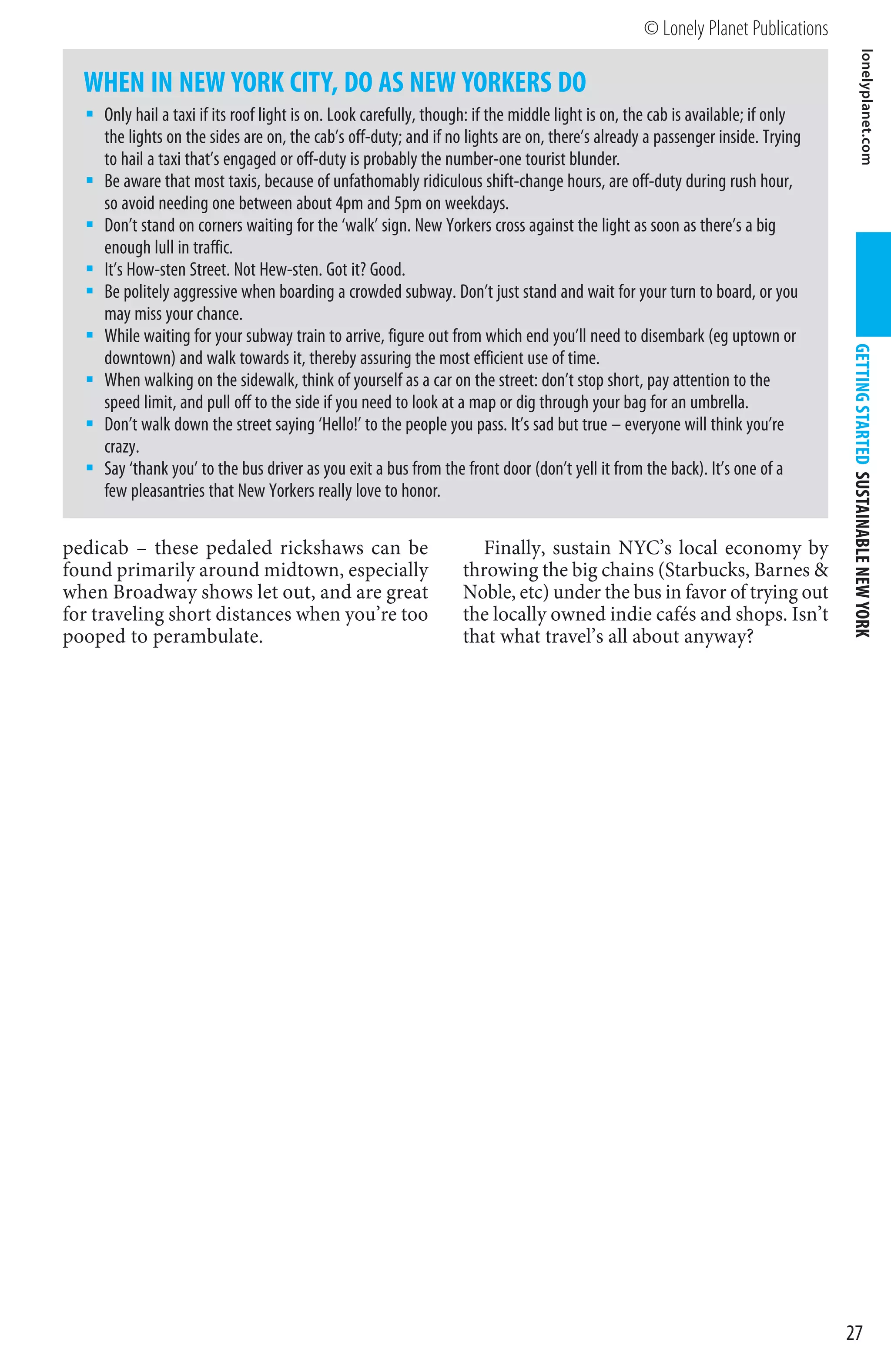 © Lonely Planet Publications




                                                                                                                                               lonelyplanet.com
  WHEN IN NEW YORK CITY, DO AS NEW YORKERS DO
     Only hail a taxi if its roof light is on. Look carefully, though: if the middle light is on, the cab is available; if only
     the lights on the sides are on, the cab’s off-duty; and if no lights are on, there’s already a passenger inside. Trying
     to hail a taxi that’s engaged or off-duty is probably the number-one tourist blunder.
     Be aware that most taxis, because of unfathomably ridiculous shift-change hours, are off-duty during rush hour,
     so avoid needing one between about 4pm and 5pm on weekdays.
     Don’t stand on corners waiting for the ‘walk’ sign. New Yorkers cross against the light as soon as there’s a big
     enough lull in traffic.
     It’s How-sten Street. Not Hew-sten. Got it? Good.
     Be politely aggressive when boarding a crowded subway. Don’t just stand and wait for your turn to board, or you
     may miss your chance.
     While waiting for your subway train to arrive, figure out from which end you’ll need to disembark (eg uptown or




                                                                                                                                  GETTING STARTED SUSTAINABLE NEW YORK
     downtown) and walk towards it, thereby assuring the most efficient use of time.
     When walking on the sidewalk, think of yourself as a car on the street: don’t stop short, pay attention to the
     speed limit, and pull off to the side if you need to look at a map or dig through your bag for an umbrella.
     Don’t walk down the street saying ‘Hello!’ to the people you pass. It’s sad but true – everyone will think you’re
     crazy.
     Say ‘thank you’ to the bus driver as you exit a bus from the front door (don’t yell it from the back). It’s one of a
     few pleasantries that New Yorkers really love to honor.

pedicab – these pedaled rickshaws can be                             Finally, sustain NYC’s local economy by
found primarily around midtown, especially                         throwing the big chains (Starbucks, Barnes 
when Broadway shows let out, and are great                         Noble, etc) under the bus in favor of trying out
for traveling short distances when you’re too                      the locally owned indie cafés and shops. Isn’t
pooped to perambulate.                                             that what travel’s all about anyway?




                                                                                                                                  27
 