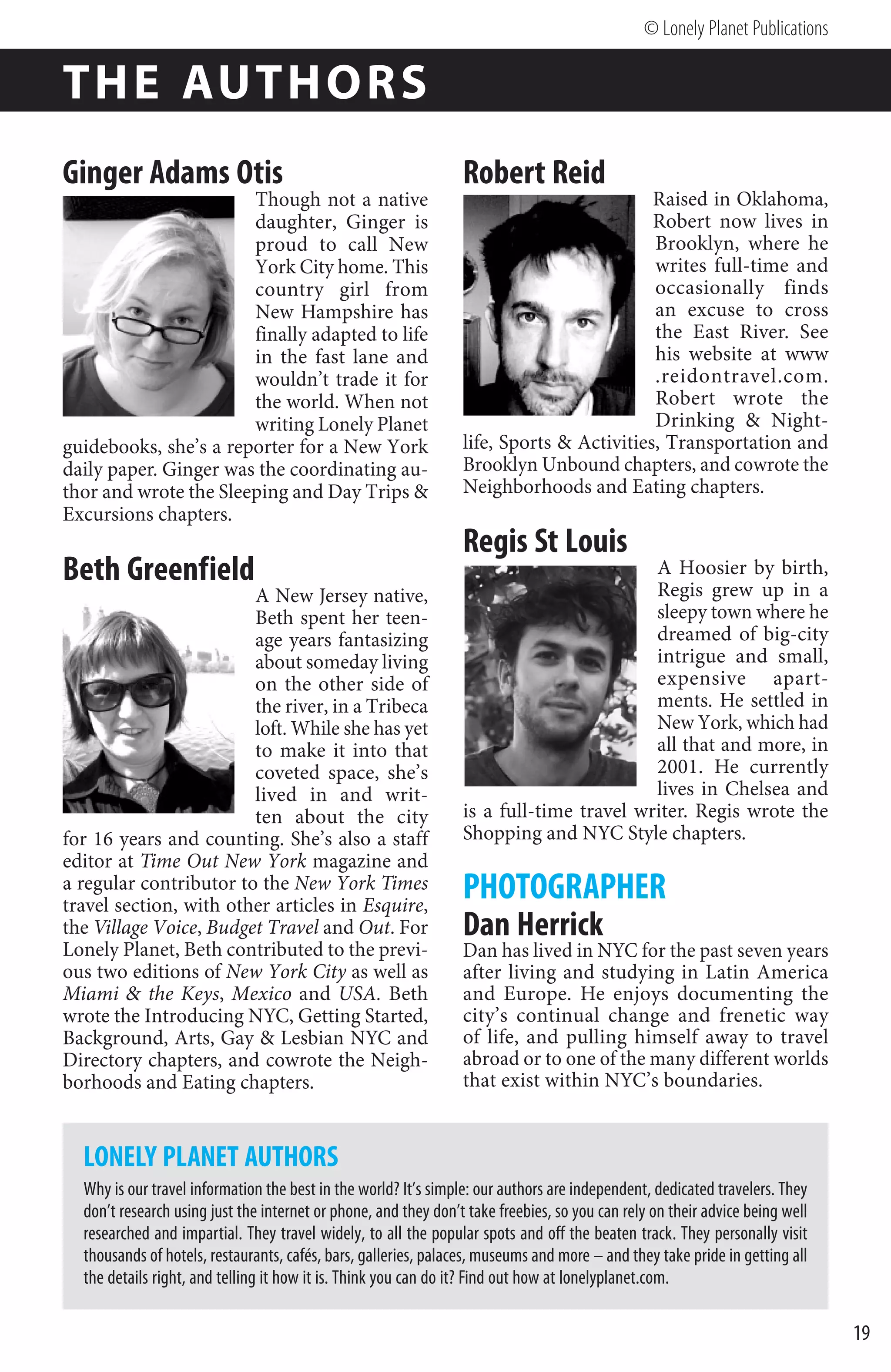 © Lonely Planet Publications

TH E AUTH O R S
Ginger Adams Otis                                                Robert Reid
                       Though not a native                                                Raised in Oklahoma,
                       daughter, Ginger is                                                Robert now lives in
                       proud to call New                                                  Brooklyn, where he
                       York City home. This                                               writes full-time and
                       country girl from                                                  occasionally finds
                       New Hampshire has                                                  an excuse to cross
                       finally adapted to life                                            the East River. See
                       in the fast lane and                                               his website at www
                       wouldn’t trade it for                                              .reidontravel.com.
                       the world. When not                                                Robert wrote the
                       writing Lonely Planet                                              Drinking  Night-
guidebooks, she’s a reporter for a New York                      life, Sports  Activities, Transportation and
daily paper. Ginger was the coordinating au-                     Brooklyn Unbound chapters, and cowrote the
thor and wrote the Sleeping and Day Trips                       Neighborhoods and Eating chapters.
Excursions chapters.
                                                                 Regis St Louis
Beth Greenfield                                                                          A Hoosier by birth,
                                                                                         Regis grew up in a
                        A New Jersey native,
                        Beth spent her teen-                                             sleepy town where he
                        age years fantasizing                                            dreamed of big-city
                        about someday living                                             intrigue and small,
                        on the other side of                                             expensive apart-
                        the river, in a Tribeca                                          ments. He settled in
                        loft. While she has yet                                          New York, which had
                        to make it into that                                             all that and more, in
                        coveted space, she’s                                             2001. He currently
                        lived in and writ-                                               lives in Chelsea and
                        ten about the city                       is a full-time travel writer. Regis wrote the
for 16 years and counting. She’s also a staff                    Shopping and NYC Style chapters.
editor at Time Out New York magazine and
a regular contributor to the New York Times
travel section, with other articles in Esquire,
                                                                 PHOTOGRAPHER
the Village Voice, Budget Travel and Out. For                    Dan Herrick
Lonely Planet, Beth contributed to the previ-                    Dan has lived in NYC for the past seven years
ous two editions of New York City as well as                     after living and studying in Latin America
Miami  the Keys, Mexico and USA. Beth                           and Europe. He enjoys documenting the
wrote the Introducing NYC, Getting Started,                      city’s continual change and frenetic way
Background, Arts, Gay  Lesbian NYC and                          of life, and pulling himself away to travel
Directory chapters, and cowrote the Neigh-                       abroad or to one of the many different worlds
borhoods and Eating chapters.                                    that exist within NYC’s boundaries.


  LONELY PLANET AUTHORS
  Why is our travel information the best in the world? It’s simple: our authors are independent, dedicated travelers. They
  don’t research using just the internet or phone, and they don’t take freebies, so you can rely on their advice being well
  researched and impartial. They travel widely, to all the popular spots and off the beaten track. They personally visit
  thousands of hotels, restaurants, cafés, bars, galleries, palaces, museums and more – and they take pride in getting all
  the details right, and telling it how it is. Think you can do it? Find out how at lonelyplanet.com.

                                                                                                                              19
 