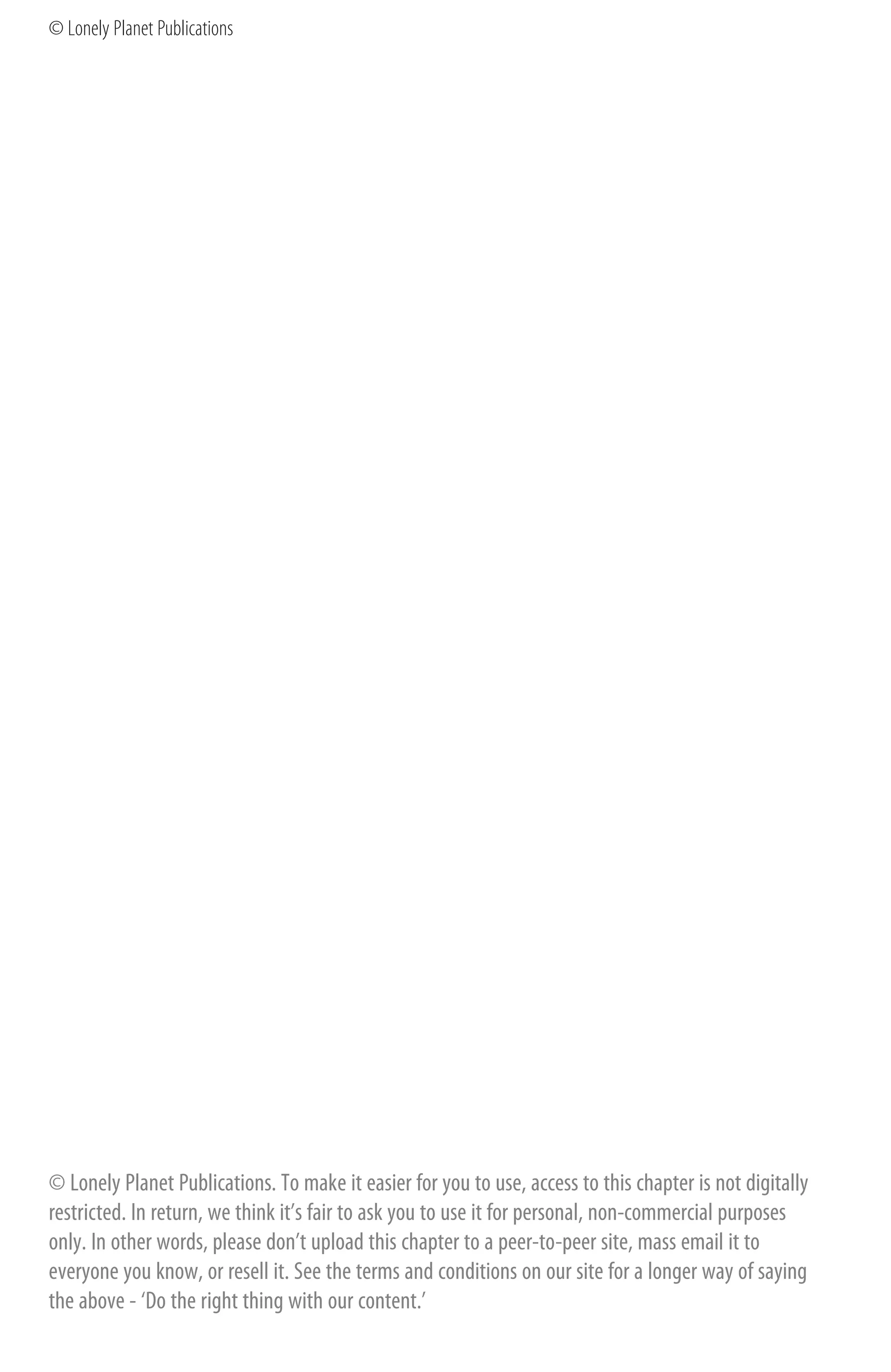 © Lonely Planet Publications




© Lonely Planet Publications. To make it easier for you to use, access to this chapter is not digitally
restricted. In return, we think it’s fair to ask you to use it for personal, non-commercial purposes
only. In other words, please don’t upload this chapter to a peer-to-peer site, mass email it to
everyone you know, or resell it. See the terms and conditions on our site for a longer way of saying
the above - ‘Do the right thing with our content.’
 