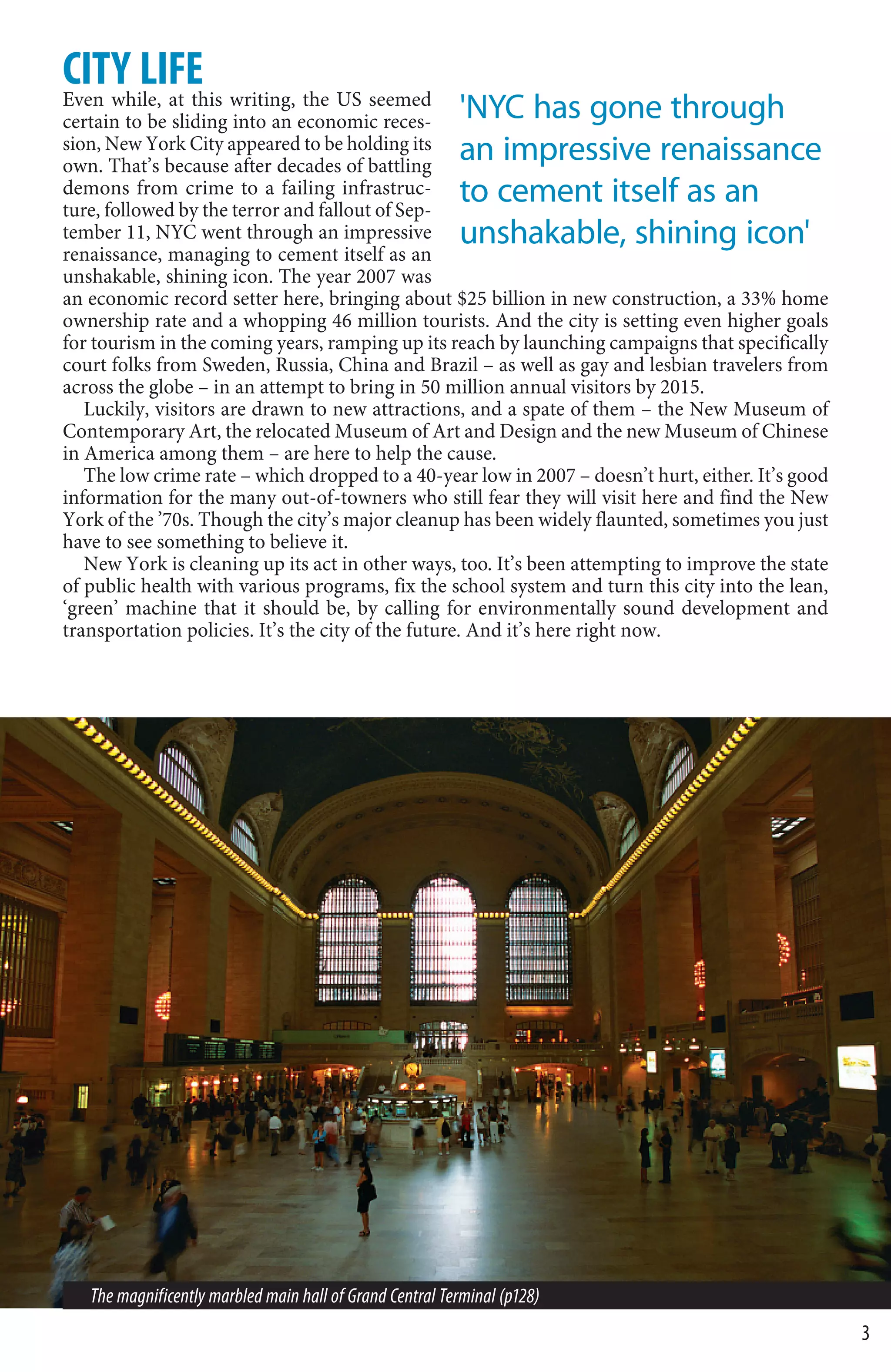 CITY LIFE writing, the US seemed
Even while, at this
certain to be sliding into an economic reces-             'NYC has gone through
sion, New York City appeared to be holding its
own. That’s because after decades of battling
                                                          an impressive renaissance
demons from crime to a failing infrastruc-
ture, followed by the terror and fallout of Sep-
                                                          to cement itself as an
tember 11, NYC went through an impressive                 unshakable, shining icon'
renaissance, managing to cement itself as an
unshakable, shining icon. The year 2007 was
an economic record setter here, bringing about $25 billion in new construction, a 33% home
ownership rate and a whopping 46 million tourists. And the city is setting even higher goals
for tourism in the coming years, ramping up its reach by launching campaigns that specifically
court folks from Sweden, Russia, China and Brazil – as well as gay and lesbian travelers from
across the globe – in an attempt to bring in 50 million annual visitors by 2015.
   Luckily, visitors are drawn to new attractions, and a spate of them – the New Museum of
Contemporary Art, the relocated Museum of Art and Design and the new Museum of Chinese
in America among them – are here to help the cause.
   The low crime rate – which dropped to a 40-year low in 2007 – doesn’t hurt, either. It’s good
information for the many out-of-towners who still fear they will visit here and find the New
York of the ’70s. Though the city’s major cleanup has been widely flaunted, sometimes you just
have to see something to believe it.
   New York is cleaning up its act in other ways, too. It’s been attempting to improve the state
of public health with various programs, fix the school system and turn this city into the lean,
‘green’ machine that it should be, by calling for environmentally sound development and
transportation policies. It’s the city of the future. And it’s here right now.




   The magnificently marbled main hall of Grand Central Terminal (p128)
                                                                                                   3
 