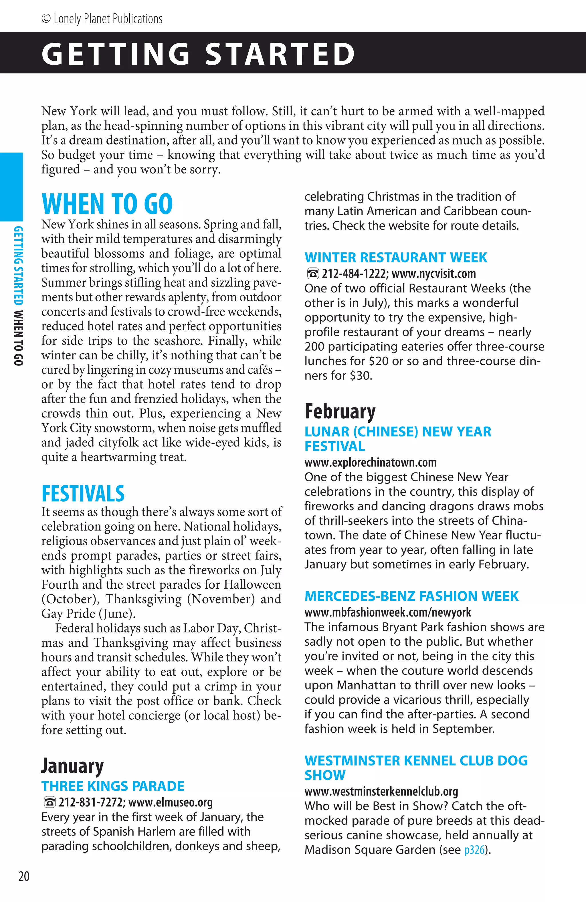© Lonely Planet Publications

                             G E T TI N G STAR TE D
                             New York will lead, and you must follow. Still, it can’t hurt to be armed with a well-mapped
                             plan, as the head-spinning number of options in this vibrant city will pull you in all directions.
                             It’s a dream destination, after all, and you’ll want to know you experienced as much as possible.
                             So budget your time – knowing that everything will take about twice as much time as you’d
                             figured – and you won’t be sorry.

                             WHEN TO GO
                             New York shines in all seasons. Spring and fall,
                                                                                   celebrating Christmas in the tradition of
                                                                                   many Latin American and Caribbean coun-
                                                                                   tries. Check the website for route details.
GETTING STARTED WHEN TO GO




                             with their mild temperatures and disarmingly
                             beautiful blossoms and foliage, are optimal           WINTER RESTAURANT WEEK
                             times for strolling, which you’ll do a lot of here.
                                                                                   %212-484-1222; www.nycvisit.com
                             Summer brings stifling heat and sizzling pave-        One of two official Restaurant Weeks (the
                             ments but other rewards aplenty, from outdoor         other is in July), this marks a wonderful
                             concerts and festivals to crowd-free weekends,        opportunity to try the expensive, high-
                             reduced hotel rates and perfect opportunities         profile restaurant of your dreams – nearly
                             for side trips to the seashore. Finally, while        200 participating eateries offer three-course
                             winter can be chilly, it’s nothing that can’t be      lunches for $20 or so and three-course din-
                             cured by lingering in cozy museums and cafés –        ners for $30.
                             or by the fact that hotel rates tend to drop
                             after the fun and frenzied holidays, when the
                             crowds thin out. Plus, experiencing a New             February
                             York City snowstorm, when noise gets muffled          LUNAR (CHINESE) NEW YEAR
                             and jaded cityfolk act like wide-eyed kids, is        FESTIVAL
                             quite a heartwarming treat.                           www.explorechinatown.com
                                                                                   One of the biggest Chinese New Year
                             FESTIVALS                                             celebrations in the country, this display of
                                                                                   fireworks and dancing dragons draws mobs
                             It seems as though there’s always some sort of
                             celebration going on here. National holidays,         of thrill-seekers into the streets of China-
                             religious observances and just plain ol’ week-        town. The date of Chinese New Year fluctu-
                             ends prompt parades, parties or street fairs,         ates from year to year, often falling in late
                             with highlights such as the fireworks on July         January but sometimes in early February.
                             Fourth and the street parades for Halloween
                             (October), Thanksgiving (November) and                MERCEDES-BENZ FASHION WEEK
                             Gay Pride (June).                                     www.mbfashionweek.com/newyork
                                 Federal holidays such as Labor Day, Christ-       The infamous Bryant Park fashion shows are
                             mas and Thanksgiving may affect business              sadly not open to the public. But whether
                             hours and transit schedules. While they won’t         you’re invited or not, being in the city this
                             affect your ability to eat out, explore or be         week – when the couture world descends
                             entertained, they could put a crimp in your           upon Manhattan to thrill over new looks –
                             plans to visit the post office or bank. Check         could provide a vicarious thrill, especially
                             with your hotel concierge (or local host) be-         if you can find the after-parties. A second
                             fore setting out.                                     fashion week is held in September.

                                                                                   WESTMINSTER KENNEL CLUB DOG
                             January                                               SHOW
                             THREE KINGS PARADE                                    www.westminsterkennelclub.org
                             %212-831-7272; www.elmuseo.org                        Who will be Best in Show? Catch the oft-
                             Every year in the first week of January, the          mocked parade of pure breeds at this dead-
                             streets of Spanish Harlem are filled with             serious canine showcase, held annually at
                             parading schoolchildren, donkeys and sheep,           Madison Square Garden (see p326).

              20
 