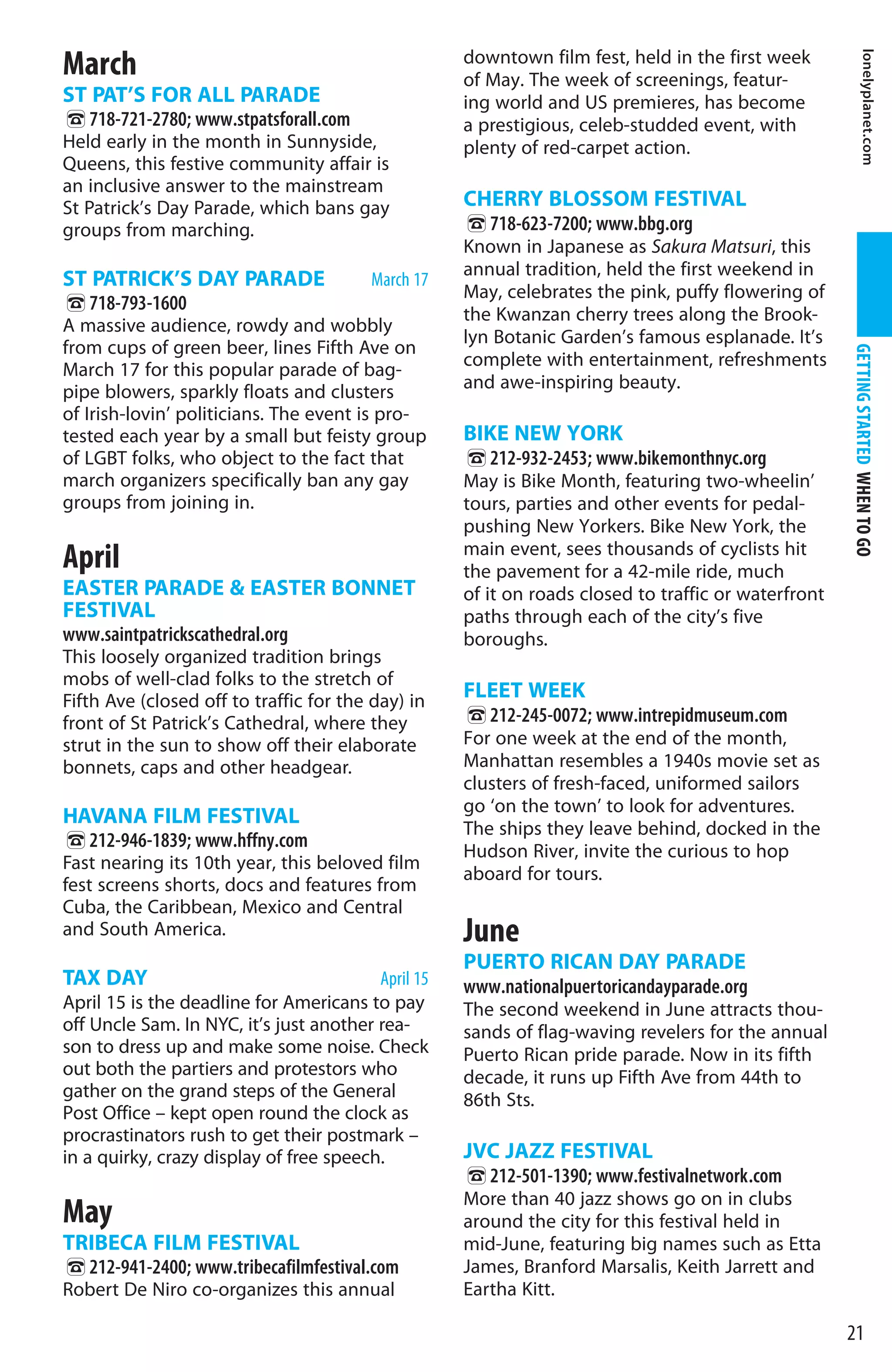 March                                               downtown film fest, held in the first week




                                                                                                              lonelyplanet.com
                                                    of May. The week of screenings, featur-
ST PAT’S FOR ALL PARADE                             ing world and US premieres, has become
%718-721-2780; www.stpatsforall.com                 a prestigious, celeb-studded event, with
Held early in the month in Sunnyside,               plenty of red-carpet action.
Queens, this festive community affair is
an inclusive answer to the mainstream
St Patrick’s Day Parade, which bans gay             CHERRY BLOSSOM FESTIVAL
groups from marching.                               %718-623-7200; www.bbg.org
                                                    Known in Japanese as Sakura Matsuri, this
                                                    annual tradition, held the first weekend in
ST PATRICK’S DAY PARADE                  March 17
                                                    May, celebrates the pink, puffy flowering of
%718-793-1600                                       the Kwanzan cherry trees along the Brook-
A massive audience, rowdy and wobbly
                                                    lyn Botanic Garden’s famous esplanade. It’s
from cups of green beer, lines Fifth Ave on




                                                                                                     GETTING STARTED WHEN TO GO
                                                    complete with entertainment, refreshments
March 17 for this popular parade of bag-
pipe blowers, sparkly floats and clusters           and awe-inspiring beauty.
of Irish-lovin’ politicians. The event is pro-
tested each year by a small but feisty group        BIKE NEW YORK
of LGBT folks, who object to the fact that          %212-932-2453; www.bikemonthnyc.org
march organizers specifically ban any gay           May is Bike Month, featuring two-wheelin’
groups from joining in.                             tours, parties and other events for pedal-
                                                    pushing New Yorkers. Bike New York, the
                                                    main event, sees thousands of cyclists hit
April                                               the pavement for a 42-mile ride, much
EASTER PARADE  EASTER BONNET                       of it on roads closed to traffic or waterfront
FESTIVAL                                            paths through each of the city’s five
www.saintpatrickscathedral.org                      boroughs.
This loosely organized tradition brings
mobs of well-clad folks to the stretch of
Fifth Ave (closed off to traffic for the day) in
                                                    FLEET WEEK
front of St Patrick’s Cathedral, where they         %212-245-0072; www.intrepidmuseum.com
strut in the sun to show off their elaborate        For one week at the end of the month,
bonnets, caps and other headgear.                   Manhattan resembles a 1940s movie set as
                                                    clusters of fresh-faced, uniformed sailors
                                                    go ‘on the town’ to look for adventures.
HAVANA FILM FESTIVAL
                                                    The ships they leave behind, docked in the
%212-946-1839; www.hffny.com                        Hudson River, invite the curious to hop
Fast nearing its 10th year, this beloved film
                                                    aboard for tours.
fest screens shorts, docs and features from
Cuba, the Caribbean, Mexico and Central
and South America.                                  June
                                                    PUERTO RICAN DAY PARADE
TAX DAY                                  April 15   www.nationalpuertoricandayparade.org
April 15 is the deadline for Americans to pay       The second weekend in June attracts thou-
off Uncle Sam. In NYC, it’s just another rea-       sands of flag-waving revelers for the annual
son to dress up and make some noise. Check          Puerto Rican pride parade. Now in its fifth
out both the partiers and protestors who            decade, it runs up Fifth Ave from 44th to
gather on the grand steps of the General            86th Sts.
Post Office – kept open round the clock as
procrastinators rush to get their postmark –
in a quirky, crazy display of free speech.          JVC JAZZ FESTIVAL
                                                    %212-501-1390; www.festivalnetwork.com
                                                    More than 40 jazz shows go on in clubs
May                                                 around the city for this festival held in
TRIBECA FILM FESTIVAL                               mid-June, featuring big names such as Etta
%212-941-2400; www.tribecafilmfestival.com          James, Branford Marsalis, Keith Jarrett and
Robert De Niro co-organizes this annual             Eartha Kitt.

                                                                                                     21
 
