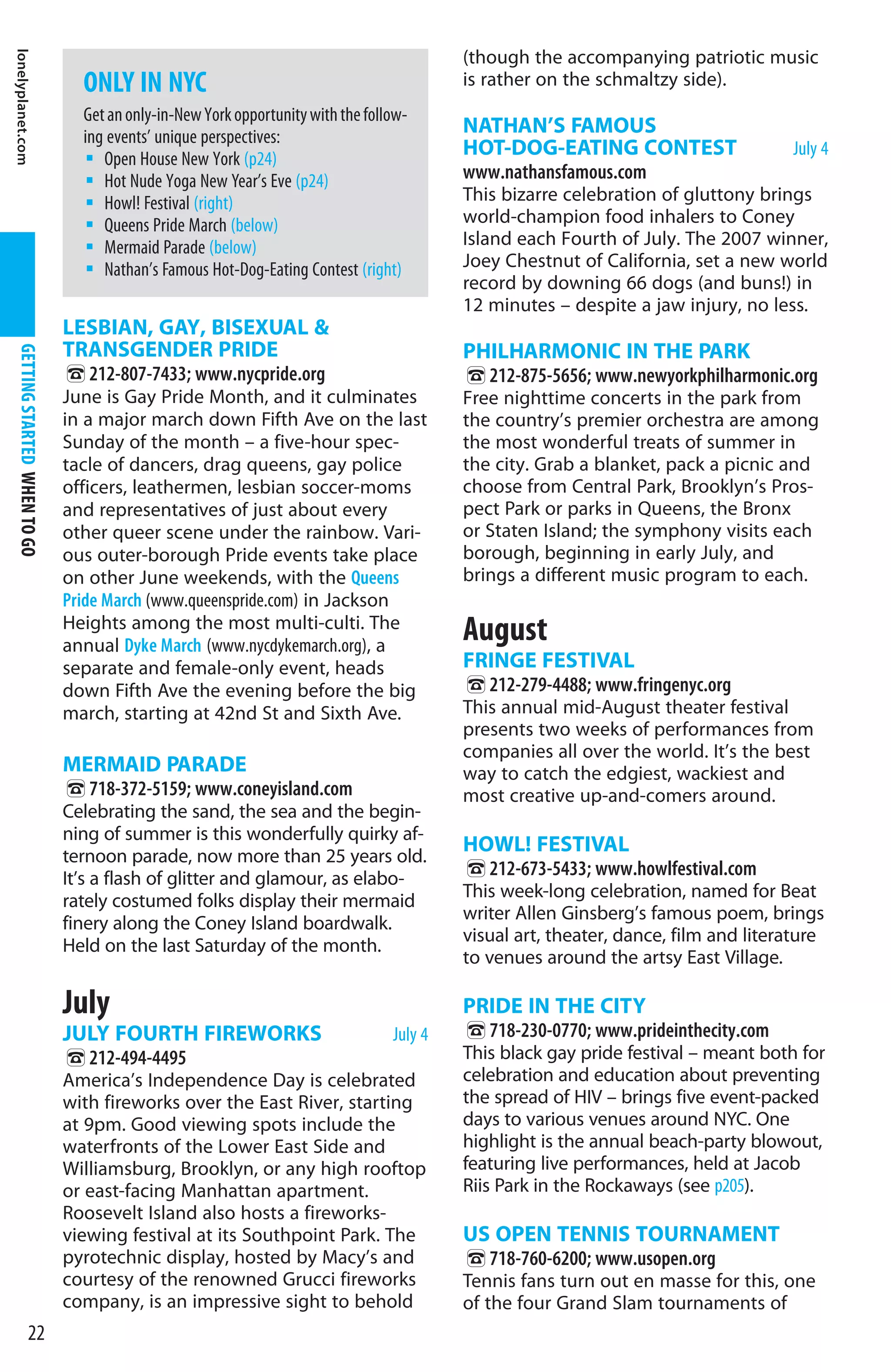 lonelyplanet.com


                                                                                           (though the accompanying patriotic music
                                 ONLY IN NYC                                               is rather on the schmaltzy side).
                                 Get an only-in-New York opportunity with the follow-
                                 ing events’ unique perspectives:
                                                                                           NATHAN’S FAMOUS
                                    Open House New York (p24)
                                                                                           HOT-DOG-EATING CONTEST                    July 4
                                    Hot Nude Yoga New Year’s Eve (p24)                     www.nathansfamous.com
                                    Howl! Festival (right)                                 This bizarre celebration of gluttony brings
                                    Queens Pride March (below)                             world-champion food inhalers to Coney
                                    Mermaid Parade (below)                                 Island each Fourth of July. The 2007 winner,
                                    Nathan’s Famous Hot-Dog-Eating Contest (right)         Joey Chestnut of California, set a new world
                                                                                           record by downing 66 dogs (and buns!) in
                                                                                           12 minutes – despite a jaw injury, no less.
                               LESBIAN, GAY, BISEXUAL 
                               TRANSGENDER PRIDE                                           PHILHARMONIC IN THE PARK
  GETTING STARTED WHEN TO GO




                               %212-807-7433; www.nycpride.org                             %212-875-5656; www.newyorkphilharmonic.org
                               June is Gay Pride Month, and it culminates                  Free nighttime concerts in the park from
                               in a major march down Fifth Ave on the last                 the country’s premier orchestra are among
                               Sunday of the month – a five-hour spec-                     the most wonderful treats of summer in
                               tacle of dancers, drag queens, gay police                   the city. Grab a blanket, pack a picnic and
                               officers, leathermen, lesbian soccer-moms                   choose from Central Park, Brooklyn’s Pros-
                               and representatives of just about every                     pect Park or parks in Queens, the Bronx
                               other queer scene under the rainbow. Vari-                  or Staten Island; the symphony visits each
                               ous outer-borough Pride events take place                   borough, beginning in early July, and
                               on other June weekends, with the Queens                     brings a different music program to each.
                               Pride March (www.queenspride.com) in Jackson
                               Heights among the most multi-culti. The
                               annual Dyke March (www.nycdykemarch.org), a
                                                                                           August
                               separate and female-only event, heads                       FRINGE FESTIVAL
                               down Fifth Ave the evening before the big                   %212-279-4488; www.fringenyc.org
                               march, starting at 42nd St and Sixth Ave.                   This annual mid-August theater festival
                                                                                           presents two weeks of performances from
                                                                                           companies all over the world. It’s the best
                               MERMAID PARADE                                              way to catch the edgiest, wackiest and
                               %718-372-5159; www.coneyisland.com                          most creative up-and-comers around.
                               Celebrating the sand, the sea and the begin-
                               ning of summer is this wonderfully quirky af-
                               ternoon parade, now more than 25 years old.
                                                                                           HOWL! FESTIVAL
                               It’s a flash of glitter and glamour, as elabo-              %212-673-5433; www.howlfestival.com
                               rately costumed folks display their mermaid                 This week-long celebration, named for Beat
                                                                                           writer Allen Ginsberg’s famous poem, brings
                               finery along the Coney Island boardwalk.
                                                                                           visual art, theater, dance, film and literature
                               Held on the last Saturday of the month.
                                                                                           to venues around the artsy East Village.

                               July                                                        PRIDE IN THE CITY
                               JULY FOURTH FIREWORKS                              July 4   %718-230-0770; www.prideinthecity.com
                               %212-494-4495                                               This black gay pride festival – meant both for
                               America’s Independence Day is celebrated                    celebration and education about preventing
                               with fireworks over the East River, starting                the spread of HIV – brings five event-packed
                               at 9pm. Good viewing spots include the                      days to various venues around NYC. One
                               waterfronts of the Lower East Side and                      highlight is the annual beach-party blowout,
                               Williamsburg, Brooklyn, or any high rooftop                 featuring live performances, held at Jacob
                               or east-facing Manhattan apartment.                         Riis Park in the Rockaways (see p205).
                               Roosevelt Island also hosts a fireworks-
                               viewing festival at its Southpoint Park. The                US OPEN TENNIS TOURNAMENT
                               pyrotechnic display, hosted by Macy’s and                   %718-760-6200; www.usopen.org
                               courtesy of the renowned Grucci fireworks                   Tennis fans turn out en masse for this, one
                               company, is an impressive sight to behold                   of the four Grand Slam tournaments of
                22
 