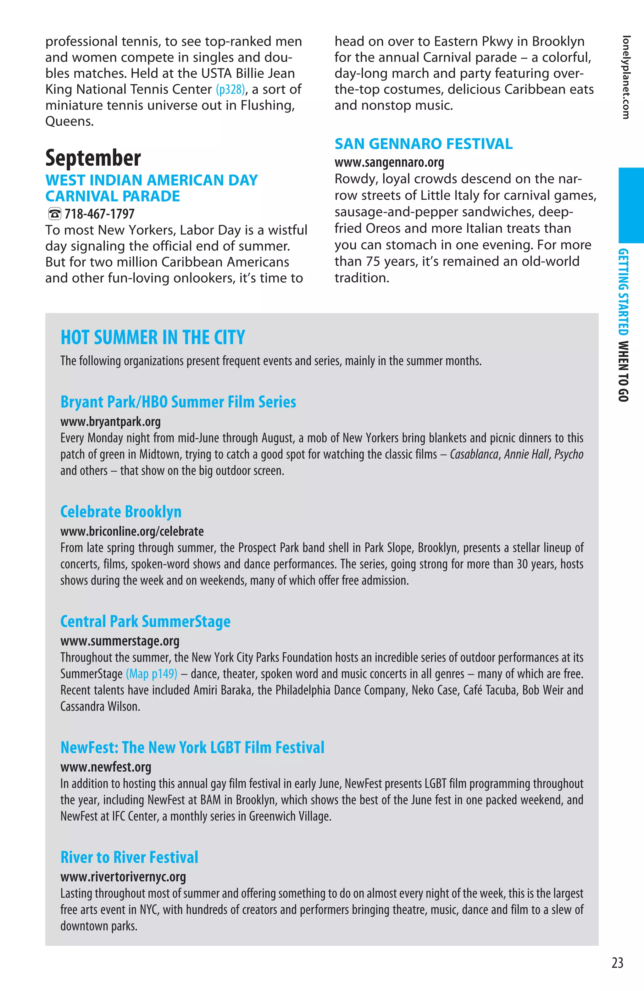 professional tennis, to see top-ranked men                     head on over to Eastern Pkwy in Brooklyn




                                                                                                                                    lonelyplanet.com
and women compete in singles and dou-                          for the annual Carnival parade – a colorful,
bles matches. Held at the USTA Billie Jean                     day-long march and party featuring over-
King National Tennis Center (p328), a sort of                  the-top costumes, delicious Caribbean eats
miniature tennis universe out in Flushing,                     and nonstop music.
Queens.
                                                               SAN GENNARO FESTIVAL
September                                                      www.sangennaro.org
WEST INDIAN AMERICAN DAY                                       Rowdy, loyal crowds descend on the nar-
CARNIVAL PARADE                                                row streets of Little Italy for carnival games,
%718-467-1797                                                  sausage-and-pepper sandwiches, deep-
To most New Yorkers, Labor Day is a wistful                    fried Oreos and more Italian treats than
day signaling the official end of summer.                      you can stomach in one evening. For more




                                                                                                                           GETTING STARTED WHEN TO GO
But for two million Caribbean Americans                        than 75 years, it’s remained an old-world
and other fun-loving onlookers, it’s time to                   tradition.



  HOT SUMMER IN THE CITY
  The following organizations present frequent events and series, mainly in the summer months.

  Bryant Park/HBO Summer Film Series
  www.bryantpark.org
  Every Monday night from mid-June through August, a mob of New Yorkers bring blankets and picnic dinners to this
  patch of green in Midtown, trying to catch a good spot for watching the classic films – Casablanca, Annie Hall, Psycho
  and others – that show on the big outdoor screen.

  Celebrate Brooklyn
  www.briconline.org/celebrate
  From late spring through summer, the Prospect Park band shell in Park Slope, Brooklyn, presents a stellar lineup of
  concerts, films, spoken-word shows and dance performances. The series, going strong for more than 30 years, hosts
  shows during the week and on weekends, many of which offer free admission.

  Central Park SummerStage
  www.summerstage.org
  Throughout the summer, the New York City Parks Foundation hosts an incredible series of outdoor performances at its
  SummerStage (Map p149) – dance, theater, spoken word and music concerts in all genres – many of which are free.
  Recent talents have included Amiri Baraka, the Philadelphia Dance Company, Neko Case, Café Tacuba, Bob Weir and
  Cassandra Wilson.

  NewFest: The New York LGBT Film Festival
  www.newfest.org
  In addition to hosting this annual gay film festival in early June, NewFest presents LGBT film programming throughout
  the year, including NewFest at BAM in Brooklyn, which shows the best of the June fest in one packed weekend, and
  NewFest at IFC Center, a monthly series in Greenwich Village.

  River to River Festival
  www.rivertorivernyc.org
  Lasting throughout most of summer and offering something to do on almost every night of the week, this is the largest
  free arts event in NYC, with hundreds of creators and performers bringing theatre, music, dance and film to a slew of
  downtown parks.

                                                                                                                           23
 