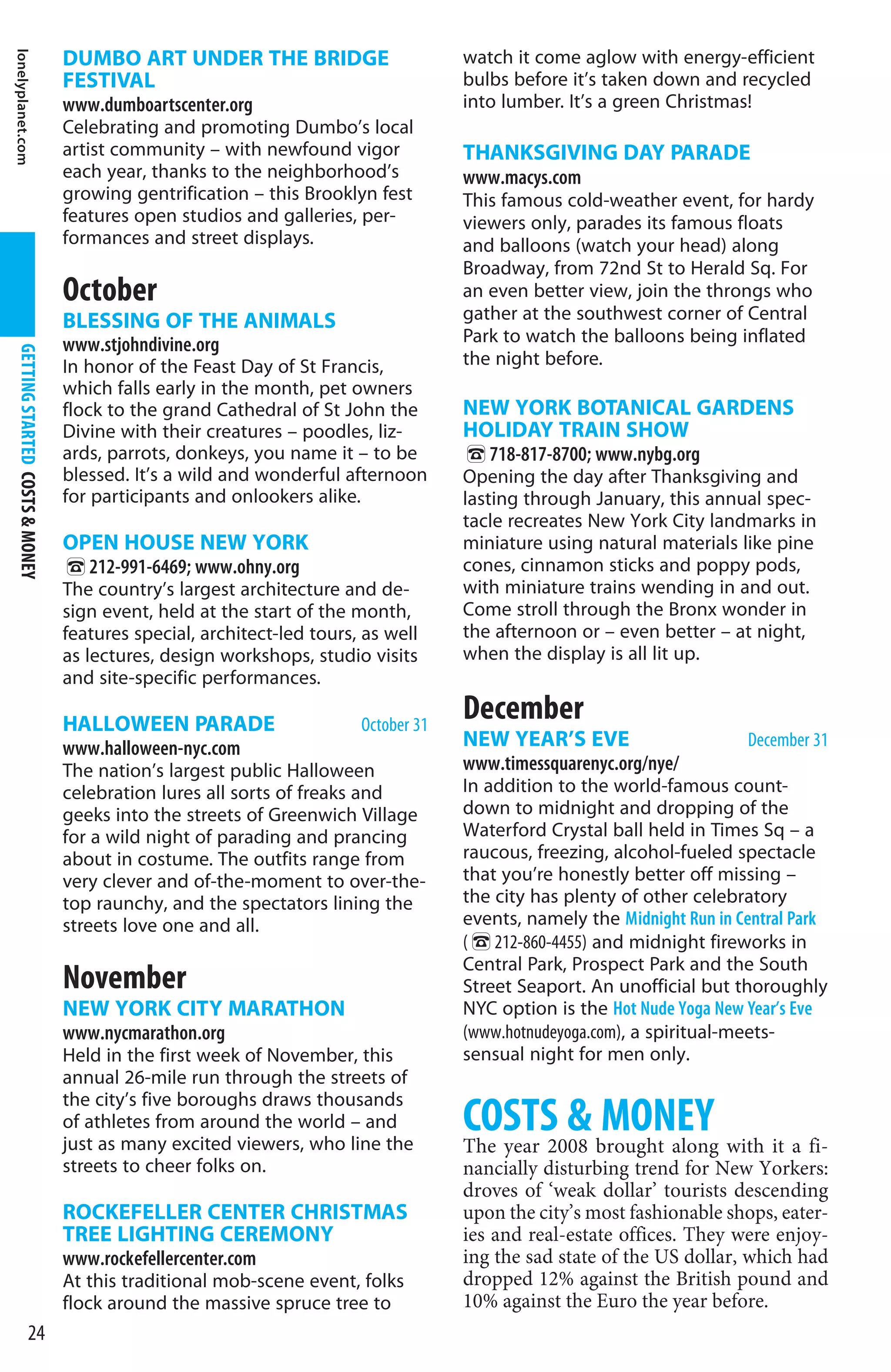 lonelyplanet.com


                                  DUMBO ART UNDER THE BRIDGE                         watch it come aglow with energy-efficient
                                  FESTIVAL                                           bulbs before it’s taken down and recycled
                                  www.dumboartscenter.org                            into lumber. It’s a green Christmas!
                                  Celebrating and promoting Dumbo’s local
                                  artist community – with newfound vigor             THANKSGIVING DAY PARADE
                                  each year, thanks to the neighborhood’s            www.macys.com
                                  growing gentrification – this Brooklyn fest        This famous cold-weather event, for hardy
                                  features open studios and galleries, per-          viewers only, parades its famous floats
                                  formances and street displays.                     and balloons (watch your head) along
                                                                                     Broadway, from 72nd St to Herald Sq. For
                                  October                                            an even better view, join the throngs who
                                  BLESSING OF THE ANIMALS                            gather at the southwest corner of Central
                                  www.stjohndivine.org                               Park to watch the balloons being inflated
  GETTING STARTED COSTS  MONEY




                                  In honor of the Feast Day of St Francis,           the night before.
                                  which falls early in the month, pet owners
                                  flock to the grand Cathedral of St John the        NEW YORK BOTANICAL GARDENS
                                  Divine with their creatures – poodles, liz-        HOLIDAY TRAIN SHOW
                                  ards, parrots, donkeys, you name it – to be        %718-817-8700; www.nybg.org
                                  blessed. It’s a wild and wonderful afternoon       Opening the day after Thanksgiving and
                                  for participants and onlookers alike.              lasting through January, this annual spec-
                                                                                     tacle recreates New York City landmarks in
                                  OPEN HOUSE NEW YORK                                miniature using natural materials like pine
                                  %212-991-6469; www.ohny.org                        cones, cinnamon sticks and poppy pods,
                                  The country’s largest architecture and de-         with miniature trains wending in and out.
                                  sign event, held at the start of the month,        Come stroll through the Bronx wonder in
                                  features special, architect-led tours, as well     the afternoon or – even better – at night,
                                  as lectures, design workshops, studio visits       when the display is all lit up.
                                  and site-specific performances.

                                  HALLOWEEN PARADE                      October 31
                                                                                     December
                                  www.halloween-nyc.com                              NEW YEAR’S EVE                      December 31
                                  The nation’s largest public Halloween              www.timessquarenyc.org/nye/
                                  celebration lures all sorts of freaks and          In addition to the world-famous count-
                                  geeks into the streets of Greenwich Village        down to midnight and dropping of the
                                  for a wild night of parading and prancing          Waterford Crystal ball held in Times Sq – a
                                  about in costume. The outfits range from           raucous, freezing, alcohol-fueled spectacle
                                  very clever and of-the-moment to over-the-         that you’re honestly better off missing –
                                  top raunchy, and the spectators lining the         the city has plenty of other celebratory
                                  streets love one and all.                          events, namely the Midnight Run in Central Park
                                                                                     (%212-860-4455) and midnight fireworks in
                                                                                     Central Park, Prospect Park and the South
                                  November                                           Street Seaport. An unofficial but thoroughly
                                  NEW YORK CITY MARATHON                             NYC option is the Hot Nude Yoga New Year’s Eve
                                  www.nycmarathon.org                                (www.hotnudeyoga.com), a spiritual-meets-
                                  Held in the first week of November, this           sensual night for men only.
                                  annual 26-mile run through the streets of
                                  the city’s five boroughs draws thousands
                                  of athletes from around the world – and
                                  just as many excited viewers, who line the
                                                                                     COSTS  brought along with it a fi-
                                                                                     The year 2008
                                                                                                   MONEY
                                  streets to cheer folks on.                         nancially disturbing trend for New Yorkers:
                                                                                     droves of ‘weak dollar’ tourists descending
                                  ROCKEFELLER CENTER CHRISTMAS                       upon the city’s most fashionable shops, eater-
                                  TREE LIGHTING CEREMONY                             ies and real-estate offices. They were enjoy-
                                  www.rockefellercenter.com                          ing the sad state of the US dollar, which had
                                  At this traditional mob-scene event, folks         dropped 12% against the British pound and
                                  flock around the massive spruce tree to            10% against the Euro the year before.
                  24
 