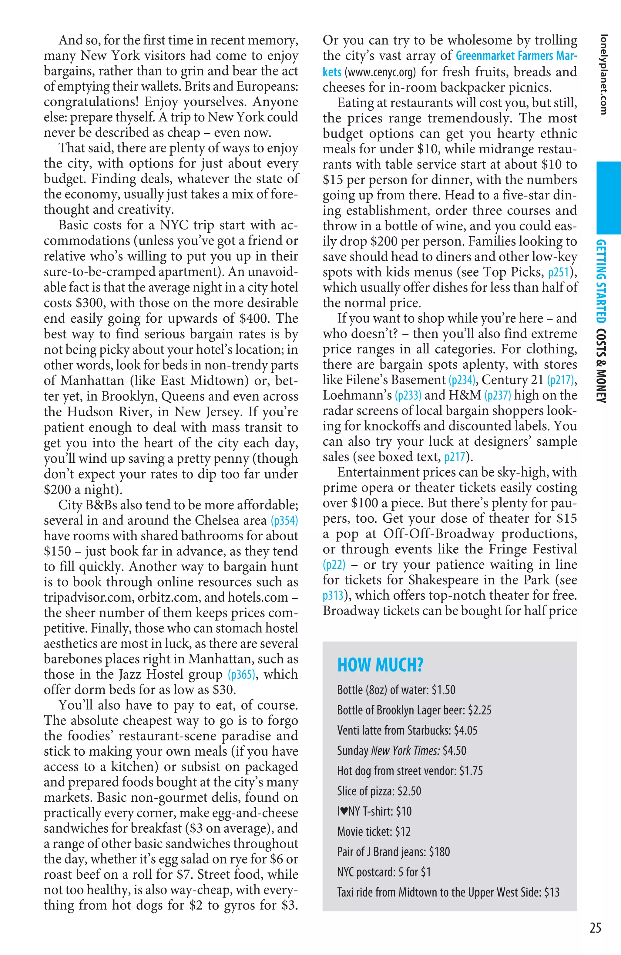 And so, for the first time in recent memory,       Or you can try to be wholesome by trolling




                                                                                                                        lonelyplanet.com
many New York visitors had come to enjoy              the city’s vast array of Greenmarket Farmers Mar-
bargains, rather than to grin and bear the act        kets (www.cenyc.org) for fresh fruits, breads and
of emptying their wallets. Brits and Europeans:       cheeses for in-room backpacker picnics.
congratulations! Enjoy yourselves. Anyone                Eating at restaurants will cost you, but still,
else: prepare thyself. A trip to New York could       the prices range tremendously. The most
never be described as cheap – even now.               budget options can get you hearty ethnic
   That said, there are plenty of ways to enjoy       meals for under $10, while midrange restau-
the city, with options for just about every           rants with table service start at about $10 to
budget. Finding deals, whatever the state of          $15 per person for dinner, with the numbers
the economy, usually just takes a mix of fore-        going up from there. Head to a five-star din-
thought and creativity.                               ing establishment, order three courses and
   Basic costs for a NYC trip start with ac-          throw in a bottle of wine, and you could eas-
commodations (unless you’ve got a friend or           ily drop $200 per person. Families looking to




                                                                                                             GETTING STARTED COSTS  MONEY
relative who’s willing to put you up in their         save should head to diners and other low-key
sure-to-be-cramped apartment). An unavoid-            spots with kids menus (see Top Picks, p251),
able fact is that the average night in a city hotel   which usually offer dishes for less than half of
costs $300, with those on the more desirable          the normal price.
end easily going for upwards of $400. The                If you want to shop while you’re here – and
best way to find serious bargain rates is by          who doesn’t? – then you’ll also find extreme
not being picky about your hotel’s location; in       price ranges in all categories. For clothing,
other words, look for beds in non-trendy parts        there are bargain spots aplenty, with stores
of Manhattan (like East Midtown) or, bet-             like Filene’s Basement (p234), Century 21 (p217),
ter yet, in Brooklyn, Queens and even across          Loehmann’s (p233) and HM (p237) high on the
the Hudson River, in New Jersey. If you’re            radar screens of local bargain shoppers look-
patient enough to deal with mass transit to           ing for knockoffs and discounted labels. You
get you into the heart of the city each day,          can also try your luck at designers’ sample
you’ll wind up saving a pretty penny (though          sales (see boxed text, p217).
don’t expect your rates to dip too far under             Entertainment prices can be sky-high, with
$200 a night).                                        prime opera or theater tickets easily costing
   City BBs also tend to be more affordable;         over $100 a piece. But there’s plenty for pau-
several in and around the Chelsea area (p354)         pers, too. Get your dose of theater for $15
have rooms with shared bathrooms for about            a pop at Off-Off-Broadway productions,
$150 – just book far in advance, as they tend         or through events like the Fringe Festival
to fill quickly. Another way to bargain hunt          (p22) – or try your patience waiting in line
is to book through online resources such as           for tickets for Shakespeare in the Park (see
tripadvisor.com, orbitz.com, and hotels.com –         p313), which offers top-notch theater for free.
the sheer number of them keeps prices com-            Broadway tickets can be bought for half price
petitive. Finally, those who can stomach hostel
aesthetics are most in luck, as there are several
barebones places right in Manhattan, such as
those in the Jazz Hostel group (p365), which            HOW MUCH?
offer dorm beds for as low as $30.                      Bottle (8oz) of water: $1.50
   You’ll also have to pay to eat, of course.           Bottle of Brooklyn Lager beer: $2.25
The absolute cheapest way to go is to forgo
the foodies’ restaurant-scene paradise and              Venti latte from Starbucks: $4.05
stick to making your own meals (if you have             Sunday New York Times: $4.50
access to a kitchen) or subsist on packaged             Hot dog from street vendor: $1.75
and prepared foods bought at the city’s many
markets. Basic non-gourmet delis, found on              Slice of pizza: $2.50
practically every corner, make egg-and-cheese           IªNY T-shirt: $10
sandwiches for breakfast ($3 on average), and           Movie ticket: $12
a range of other basic sandwiches throughout
                                                        Pair of J Brand jeans: $180
the day, whether it’s egg salad on rye for $6 or
roast beef on a roll for $7. Street food, while         NYC postcard: 5 for $1
not too healthy, is also way-cheap, with every-         Taxi ride from Midtown to the Upper West Side: $13
thing from hot dogs for $2 to gyros for $3.
                                                                                                             25
 