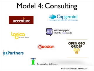 From: CASCADOSS Del. 1.5 KULeuven
Model 4: Consulting
Many of you. Also means competition. This is good for customers. But you may also want to think
to get into one of the other models that may be more niche like the SAAS/PAAS (hosted solutions)
where geospatial services built on FOSS are provided In The Cloud (not treated here)...
So from a business perspective I hope you have seen that it is not just about the bare software.
 