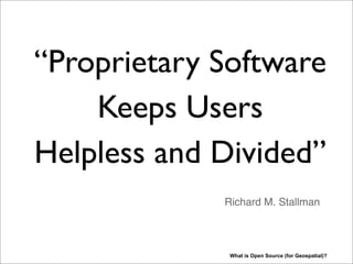 “Proprietary Software
Keeps Users
Helpless and Divided”
What is Open Source (for Geospatial)?
Richard M. Stallman
INTERVIEW Richard Matthew Stallman (RMS) on the importance of free software: http://www.techradar.com/news/software/
proprietary-software-keeps-users-helpless-963248 (and many other refs on the web). The term Open Source came along
much later (end 90s), not all, like RMS, were happy with that term as it dilutes the case for Free Software/GNU GPL. Hence
some people talk about FOSS i.s.o. Open Source.
 