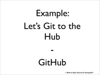 Example:
Let’s Git to the
Hub
-
GitHub
1. What is Open Source for Geospatial?
GitHub is just one of the many platforms “In The Cloud” where people, both users and developers,
work together on Open Source in a transparent environment. Many of the managerial tasks, like
reporting, have been automated such that the focus can be on the actual products. Sorry for your
managers! These days GitHub resembles almost a social medium like Facebook. “Social Coding”.
Wiki’s and other collaboration platforms are abundant. Sending Word and Excel documents and
code via email has become something we did in the dark ages....
 