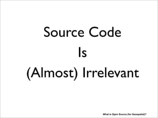 Source Code
Is
(Almost) Irrelevant
What is Open Source (for Geospatial)?
Huh ? We’re at an Open Source conference and you’re stating this? Hopefully got your attention. Let
me explain this further. Many people, especially those from outside the software industry, look at
software like crown jewels, the most valuable asset, that needs to be guarded and sold in as large
quantities as possible. Selling licenses would be the (only) road to richness. Giving software away
for free seems plain stupid. While this holds true for some very large companies like MS and some
lone IOS-app-builders, there is more to the picture. Like the great Paul Ramsey (OpenGeo/PostGIS)
said in his 2009 FOSS4G Sydney keynote: The Whole Product is what counts. Most of the money is
earned, both in proprietary and open source, by adding value to the bare software. After talking a
little bit about earning money (if time permits), I will show you my view on what “Open Geospatial”
is about. Also there the actual software is just one of the (three) enabling pillars of a greater good...
 