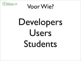 Voor Wie?
Developers
Users
Students
Uiteraard voor iedereen, we willen vooral niet een club ontwikkelaars worden, of een club
gebruikers. We willen er juist zijn voor een zo breed mogelijke schakering van mensen uit grofweg
3 groepen: Users (end-users, integrators), Developers, Students (Universiteiten, (Hoge)scholen). We
want to create a platform where these groups can meet, interact, exchange ideas etc. We want to be
open to those just seeking information, seeking software, wanting to do business or that want
 