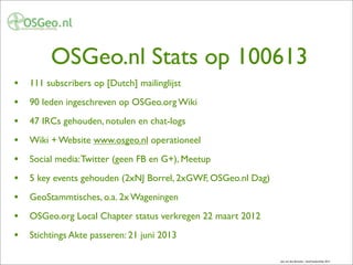 OSGeo.nl Stats op 100613
• 111 subscribers op [Dutch] mailinglijst
• 90 leden ingeschreven op OSGeo.org Wiki
• 47 IRCs gehouden, notulen en chat-logs
• Wiki + Website www.osgeo.nl operationeel
• Social media:Twitter (geen FB en G+), Meetup
• 5 key events gehouden (2xNJ Borrel, 2xGWF, OSGeo.nl Dag)
• GeoStammtisches, o.a. 2x Wageningen
• OSGeo.org Local Chapter status verkregen 22 maart 2012
• Stichtings Akte passeren: 21 juni 2013
Just van den Broecke - GeoFreedomDay 2012
 