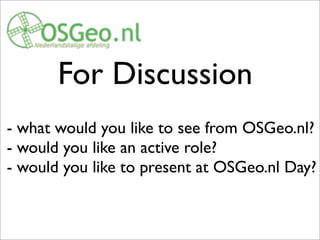 For Discussion
- what would you like to see from OSGeo.nl?
- would you like an active role?
- would you like to present at OSGeo.nl Day?
OSGeo.nl : we like to be a do-ocracy. If you have an idea let us, via e.g. Dutch mailing list know.
What activities would you like to see?
 