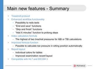 Main new features - Summary
• Treadmill protocol
• Enhanced workflow functionality
– Possibility to redo tests
– “End and save” functions
– “Skip and finish” functions
– “Add X minutes” function to prolong steps
• Index calculation formula
– The highest of two brachial pressures for ABI or TBI calculations
• Improved formula function
– Possible to calculate toe pressure in sitting position automatically
• Report layout
– Individual colors for tables
– Improved examination record layout
• Compatible with HL7 and DICOM 3
 