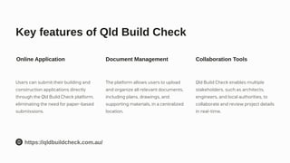 Key features of Qld Build Check
Online Application
Users can submit their building and
construction applications directly
through the Qld Build Check platform,
eliminating the need for paper-based
submissions.
Document Management
The platform allows users to upload
and organize all relevant documents,
including plans, drawings, and
supporting materials, in a centralized
location.
Collaboration Tools
Qld Build Check enables multiple
stakeholders, such as architects,
engineers, and local authorities, to
collaborate and review project details
in real-time.
https://qldbuildcheck.com.au/
 