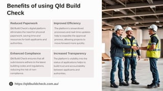 The platform's streamlined
processes and real-time updates
help to expedite the approval
process, allowing projects to
move forward more quickly.
Benefits of using Qld Build
Check
Reduced Paperwork
Qld Build Check's digital platform
eliminates the need for physical
paperwork, saving time and
resources for both applicants and
authorities.
Improved Efficiency
Enhanced Compliance
Qld Build Check ensures that all
submissions adhere to the latest
building codes and regulations,
reducing the risk of non-
compliance.
Increased Transparency
The platform's visibility into the
status of applications helps to
build trust and accountability
between applicants and
authorities.
https://qldbuildcheck.com.au/
 