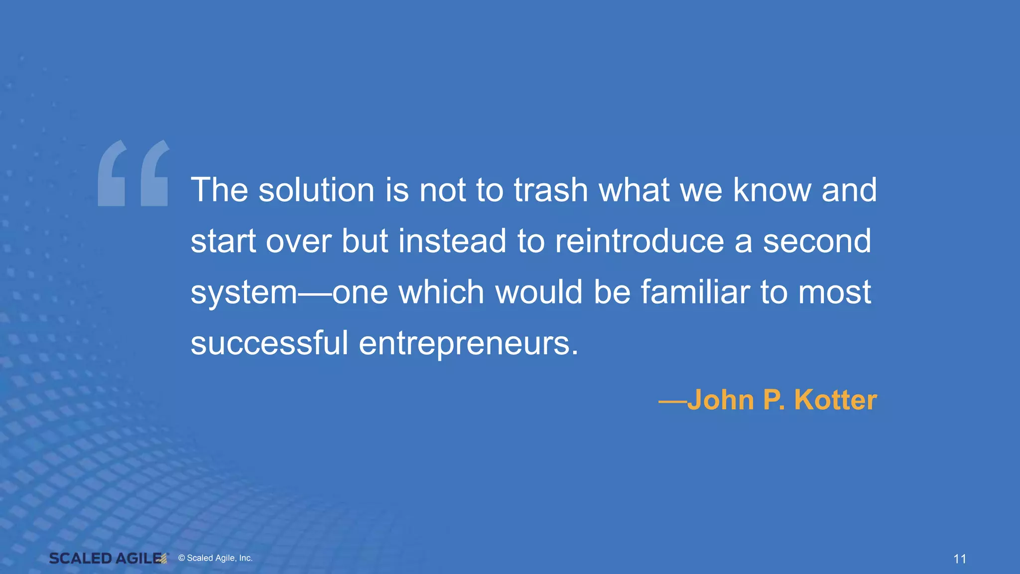 © Scaled Agile. Inc.
© Scaled Agile, Inc. 11
The solution is not to trash what we know and
start over but instead to reintroduce a second
system—one which would be familiar to most
successful entrepreneurs.
—John P. Kotter
 