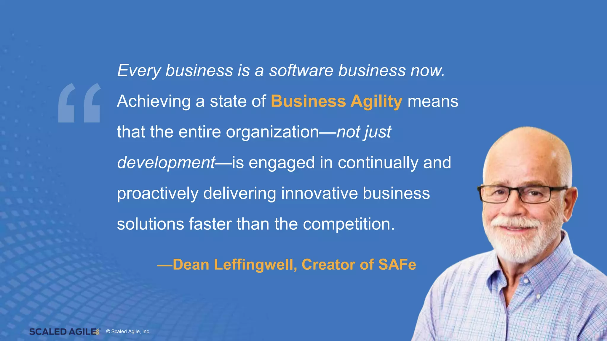 © Scaled Agile. Inc.
© Scaled Agile, Inc. 16
—Dean Leffingwell, Creator of SAFe
Every business is a software business now.
Achieving a state of Business Agility means
that the entire organization—not just
development—is engaged in continually and
proactively delivering innovative business
solutions faster than the competition.
 