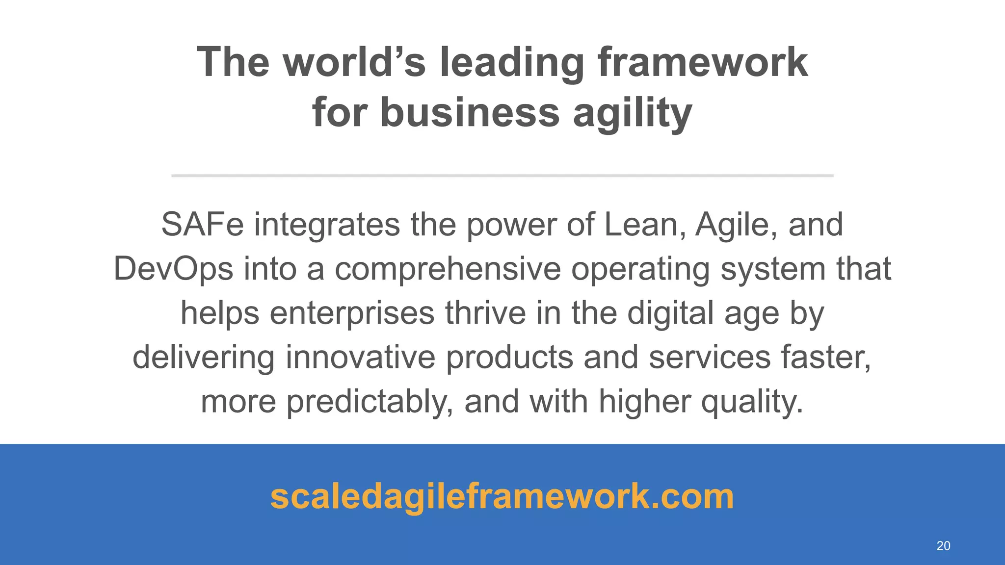 © Scaled Agile. Inc.
SAFe integrates the power of Lean, Agile, and
DevOps into a comprehensive operating system that
helps enterprises thrive in the digital age by
delivering innovative products and services faster,
more predictably, and with higher quality.
The world’s leading framework
for business agility
scaledagileframework.com
20
 