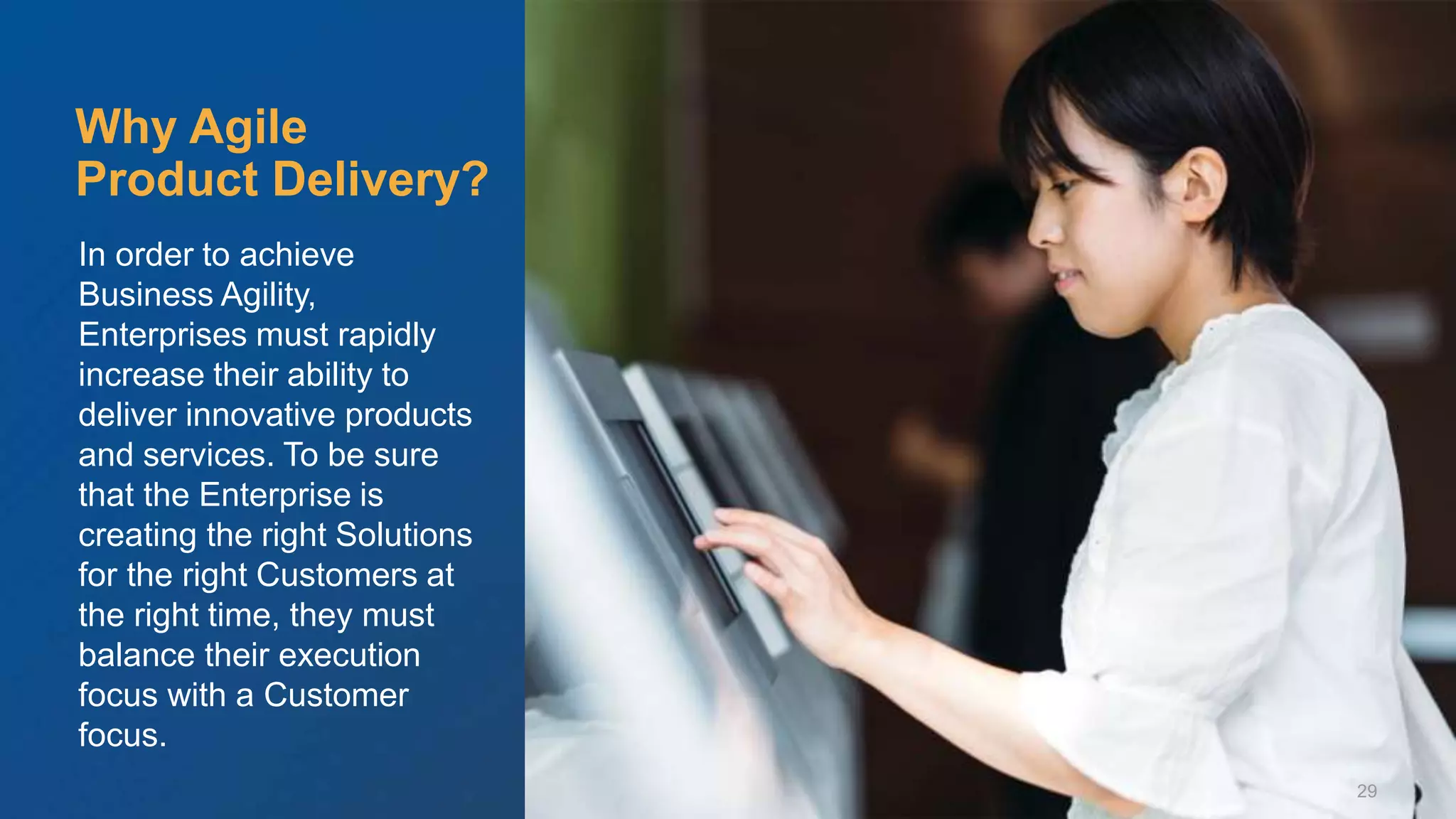 © Scaled Agile. Inc.
In order to achieve
Business Agility,
Enterprises must rapidly
increase their ability to
deliver innovative products
and services. To be sure
that the Enterprise is
creating the right Solutions
for the right Customers at
the right time, they must
balance their execution
focus with a Customer
focus.
Why Agile
Product Delivery?
29
 