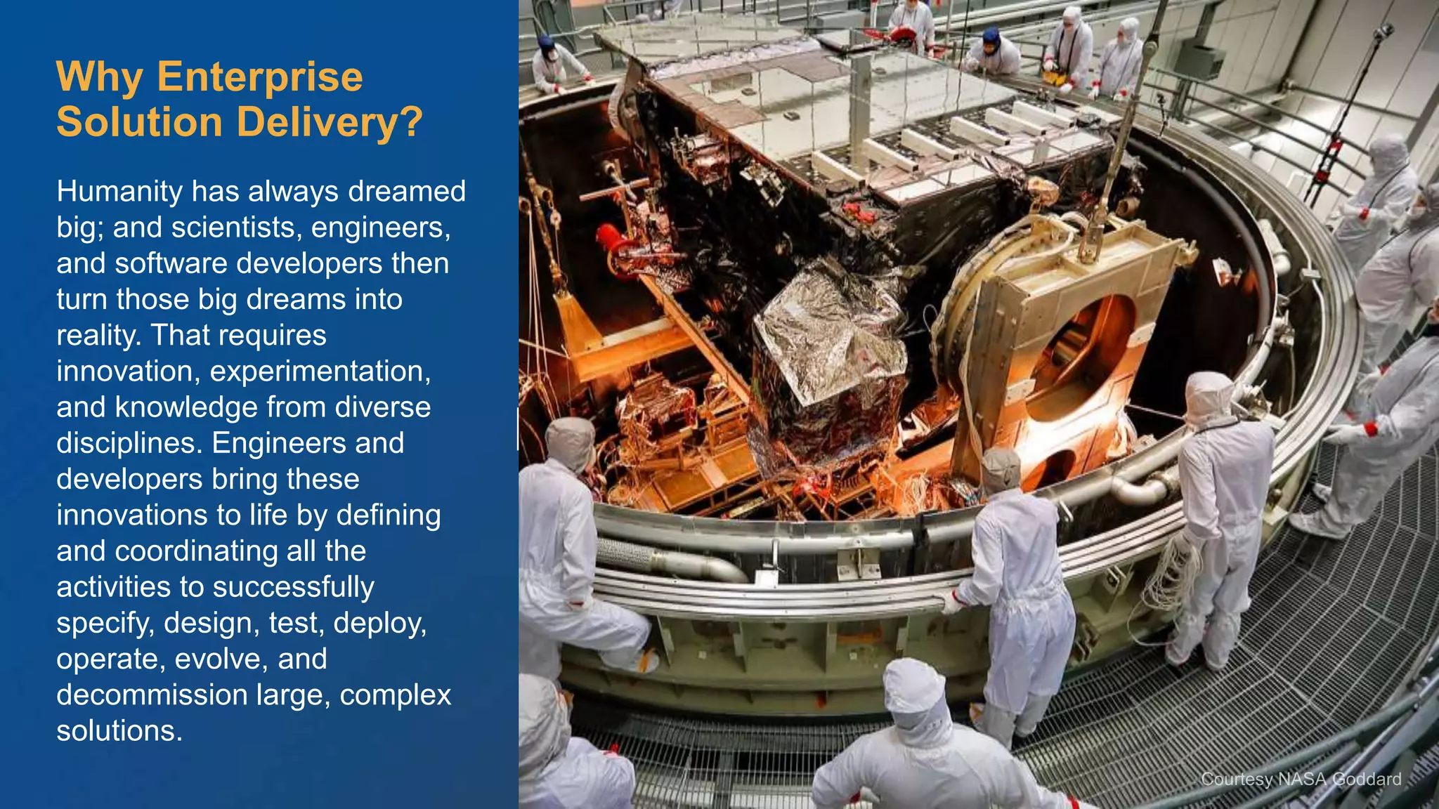 © Scaled Agile. Inc.
Enterprise Solution Delivery
Humanity has always dreamed
big; and scientists, engineers,
and software developers then
turn those big dreams into
reality. That requires
innovation, experimentation,
and knowledge from diverse
disciplines. Engineers and
developers bring these
innovations to life by defining
and coordinating all the
activities to successfully
specify, design, test, deploy,
operate, evolve, and
decommission large, complex
solutions.
Why Enterprise
Solution Delivery?
 
