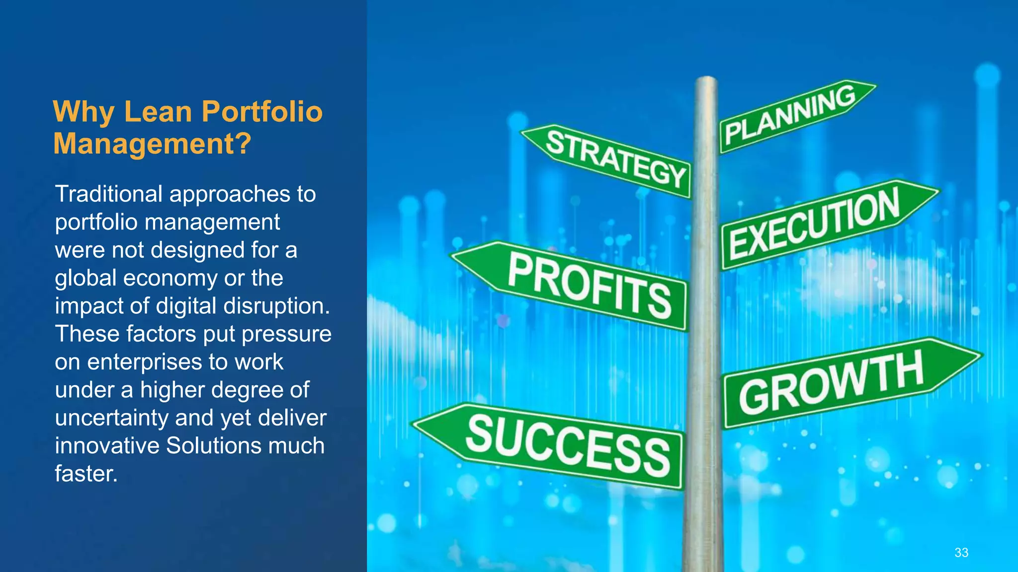 © Scaled Agile. Inc.
Traditional approaches to
portfolio management
were not designed for a
global economy or the
impact of digital disruption.
These factors put pressure
on enterprises to work
under a higher degree of
uncertainty and yet deliver
innovative Solutions much
faster.
Why Lean Portfolio
Management?
33
 