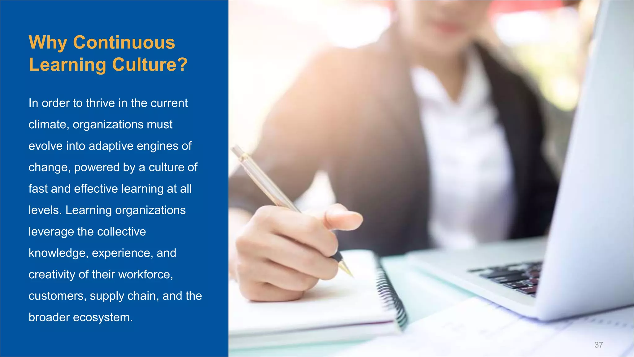 © Scaled Agile. Inc. 37
Why Continuous
Learning Culture?
In order to thrive in the current
climate, organizations must
evolve into adaptive engines of
change, powered by a culture of
fast and effective learning at all
levels. Learning organizations
leverage the collective
knowledge, experience, and
creativity of their workforce,
customers, supply chain, and the
broader ecosystem.
 