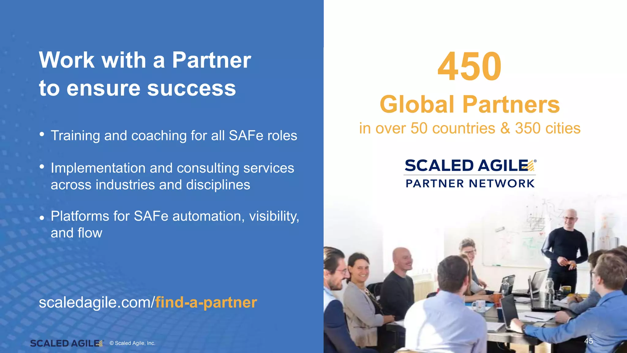 © Scaled Agile. Inc.
© Scaled Agile, Inc. 45
Work with a Partner
to ensure success
• Training and coaching for all SAFe roles
• Implementation and consulting services
across industries and disciplines
• Platforms for SAFe automation, visibility,
and flow
450
Global Partners
in over 50 countries & 350 cities
scaledagile.com/find-a-partner
45
 