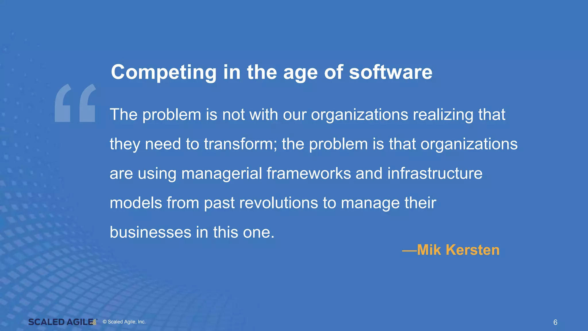 © Scaled Agile. Inc.
© Scaled Agile, Inc. 6
Competing in the age of software
The problem is not with our organizations realizing that
they need to transform; the problem is that organizations
are using managerial frameworks and infrastructure
models from past revolutions to manage their
businesses in this one.
—Mik Kersten
 