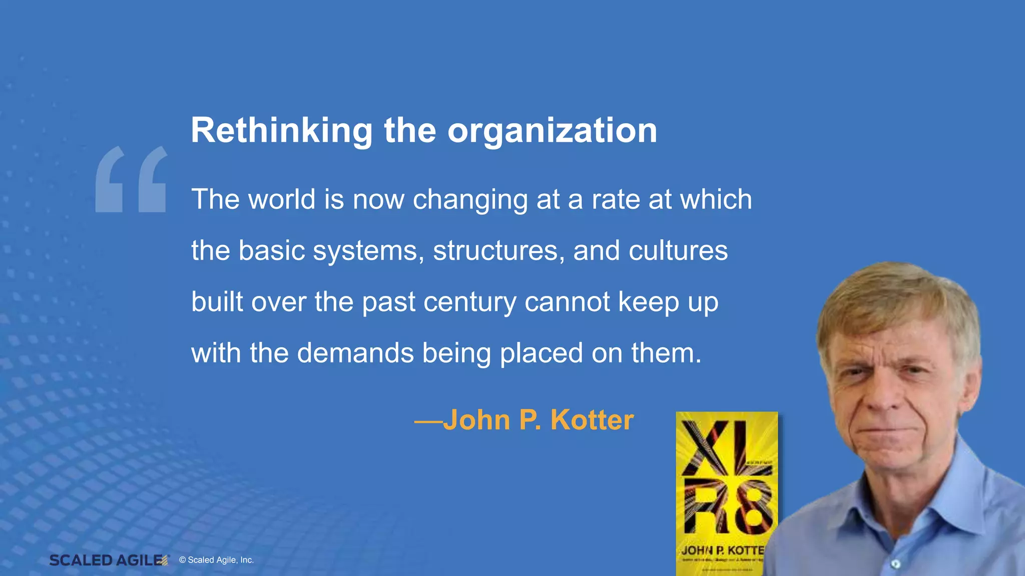 © Scaled Agile. Inc.
© Scaled Agile, Inc. 7
Rethinking the organization
The world is now changing at a rate at which
the basic systems, structures, and cultures
built over the past century cannot keep up
with the demands being placed on them.
—John P. Kotter
 