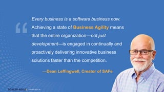 © Scaled Agile. Inc.
© Scaled Agile, Inc. 16
—Dean Leffingwell, Creator of SAFe
Every business is a software business now.
Achieving a state of Business Agility means
that the entire organization—not just
development—is engaged in continually and
proactively delivering innovative business
solutions faster than the competition.
 