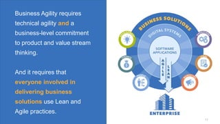 © Scaled Agile. Inc.
© Scaled Agile, Inc. 17
Business Agility requires
technical agility and a
business-level commitment
to product and value stream
thinking.
And it requires that
everyone involved in
delivering business
solutions use Lean and
Agile practices.
17
 