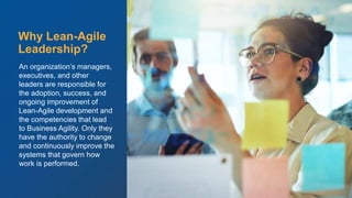 © Scaled Agile. Inc.
An organization’s managers,
executives, and other
leaders are responsible for
the adoption, success, and
ongoing improvement of
Lean-Agile development and
the competencies that lead
to Business Agility. Only they
have the authority to change
and continuously improve the
systems that govern how
work is performed.
Why Lean-Agile
Leadership?
 