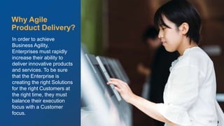 © Scaled Agile. Inc.
In order to achieve
Business Agility,
Enterprises must rapidly
increase their ability to
deliver innovative products
and services. To be sure
that the Enterprise is
creating the right Solutions
for the right Customers at
the right time, they must
balance their execution
focus with a Customer
focus.
Why Agile
Product Delivery?
29
 