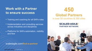 © Scaled Agile. Inc.
© Scaled Agile, Inc. 45
Work with a Partner
to ensure success
• Training and coaching for all SAFe roles
• Implementation and consulting services
across industries and disciplines
• Platforms for SAFe automation, visibility,
and flow
450
Global Partners
in over 50 countries & 350 cities
scaledagile.com/find-a-partner
45
 