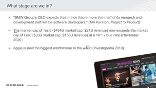 © Scaled Agile. Inc.
What stage are we in?
► "BMW Group’s CEO expects that in their future more than half of its research and
development staff will be software developers." (Mik Kersten, Project to Product)
► The market cap of Tesla ($464B market cap, $24B revenue) now exceeds the market
cap of Ford ($33B market cap, $156B revenue) at a 14:1 value ratio (November
2020)
► Apple is now the biggest watchmaker in the world (Investopedia 2019)
﻿
﻿
 