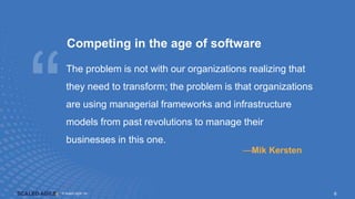 © Scaled Agile. Inc.
© Scaled Agile, Inc. 6
Competing in the age of software
The problem is not with our organizations realizing that
they need to transform; the problem is that organizations
are using managerial frameworks and infrastructure
models from past revolutions to manage their
businesses in this one.
—Mik Kersten
 