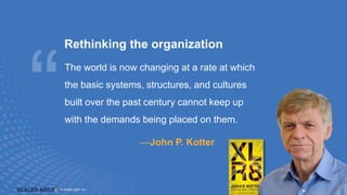 © Scaled Agile. Inc.
© Scaled Agile, Inc. 7
Rethinking the organization
The world is now changing at a rate at which
the basic systems, structures, and cultures
built over the past century cannot keep up
with the demands being placed on them.
—John P. Kotter
 