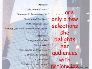 “Memory” “The Sound of Music” “Someone To Watch Over Me” “Beauty and The Beast” “O Mio Babbino Caro”  “Wishing You Were Somehow Here Again”“Somewhere” “Orange Colored Sky”  “Moon River”  “The Shadow of Your Smile”“I Dreamed A Dream”“If I Loved You"“I’ve Got A Crush On You”. . . are only a few selections she  delights her audiences  with nationwide, from ages 9 to 90.Photography by Scarlett Daine