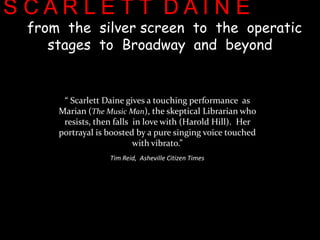 S C A R L E T T  D A I N Efrom  the  silver screen  to  the  operatic  stagesto  Broadway  and  beyond        “ Scarlett Daine gives a touching performance  as Marian (The Music Man), the skeptical Librarian who resists, then falls  in love with (Harold Hill).  Her portrayal is boosted by a pure singing voice touched with vibrato.”  Tim Reid,  Asheville Citizen Times