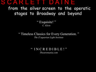 S C A R L E T T  D A I N Efrom  the  silver screen  to  the  operatic  stagesto  Broadway  and  beyond        “ Exquisite! ”  C. Klein“ Timeless Classics for Every Generation. ”  The Z’aquarian Light Institute“  I N C R E D I B L E ! ”  Theatremania.com