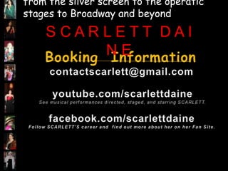 from the silver screen to the operatic stagesto Broadway and beyond S C A R L E T T  D A I N EBooking  Informationcontactscarlett@gmail.comyoutube.com/scarlettdaineSee musical performances directed, staged, and starring SCARLETT.facebook.com/scarlettdaineFollow SCARLETT’S career and  find out more about her on her Fan Site.