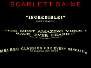 SC A R L E T TDA I N E“ I N C R E D I B L E ! ”Theatremania.com“THE  MOST  AMAZING  VOICE  I  HAVE   EVER  HEARD !”Barry Z., Television Producer “ T I M E L E S S   C L A S S I C S   F O R   E V E R Y   G E N E R A T I O N . ”THE   Z’AQUARIAN   LIGHT   INSTITUTE 
