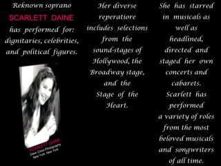 Reknown soprano SCARLETT  DAINE  has  performed  for:dignitaries, celebrities, and  political  figures.  She  has  starred  in  musicals as well as  headlined, directed  and  staged  her  own  concerts and cabarets.  Scarlett  has  performed a variety of roles from the most beloved musicals and  songwriters of all time.  Her diverse  reperatiore  includes  selections  from  the  sound-stages of Hollywood, the Broadway stage, and  the Stage  of  the  Heart.SCARLETT  DAINEDave Cross PhotographyNew York, New York 