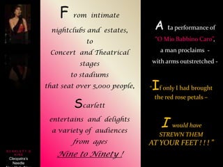 F rom  intimate  nightclubs and  estates,  to  Concert  and Theatrical  stages  to stadiums  that seat over 5,000 people,  Scarlett  entertains  and  delights  a variety of  audiences from  ages  Nine to Ninety !A taperformance of “O Mio Babbino Caro”,      a man proclaims  - with arms outstretched -  “If only I had brought the red rose petals – I would have STREWN THEM AT YOUR FEET ! ! ! ”  S C A R L E T T   D A I N E Cleopatra’s NeedleNew York, New York