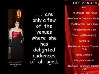T H E   V E N U E SLincoln Center for the Performing ArtsThe Orlando Rock ArenaThe Osceola Center for the ArtsThe New York Friar’s ClubThe National Arts ClubTown Hall (Manhattan)Swing 46The (historic) Lamb’s Theatrical ClubUncle Charlie’sCleopatra’s NeedleThe Heart Humor and Passions ClubRockefeller Center. . .  are  only a few of  the  venues  where  she  has delighted  audiences  of  all  ages.S C A R L E T T  D A I N ERadio City  Music HallNew York, New York  2007