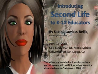 Second Life “ Somehow my invented self was becoming a part of my real self, as if I’d somehow caused a dream to breathe.” Meadows, 2008, p12 By Sabine Lawless-Reljic, [email_address] April 16, 2008 CE6-EDUC550, Dr. Maria Schutt University of San Diego, CA 